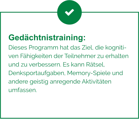 Gedächtnistraining:  Dieses Programm hat das Ziel, die kognitiven Fähigkeiten der Teilnehmer zu erhalten und zu verbessern. Es kann Rätsel, Denksportaufgaben, Memory-Spiele und andere geistig anregende Aktivitäten umfassen.